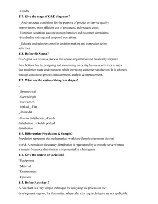 -Results
110. Give the usage of C&E diagrams?
-_Analyze actual conditions for the purpose of product or service quality
improvement, more efficient use of resources, and reduced costs.
-Eliminate conditions causing nonconformities and customer complaints.
-Standardize existing and proposed operations.
-_Educate and train personnel in decision-making and corrective-action
activities.
111. Define Six Sigma?
Six-Sigma is a business process that allows organizations to drastically improve
their bottom line by designing and monitoring every day business activities in ways
that minimize waste and resources while increasing customer satisfaction. It is achieved
through continuous process measurement, analysis & improvement.
112. What are the various histogram shapes?
-
_Symmetrical
-Skewed right
-Skewed left
-Peaked _-Flat
_-Bimodal
-Plateau distribution _-Comb
distribution _-Double peaked
distribution
113. Differentiate Population & Sample?
Population represents the mathematical world and Sample represents the real
world. A population frequency distribution is represented by a smooth curve whereas
a sample frequency distribution is represented by a histogram.
114. Give the sources of variation?
ï Equipment
ï Material
ï Environment
ï Operator
115. Define Run chart?
A run chart is a very simple technique for analyzing the process in the
development stage or, for that matter, when other charting techniques are not applicable.
 