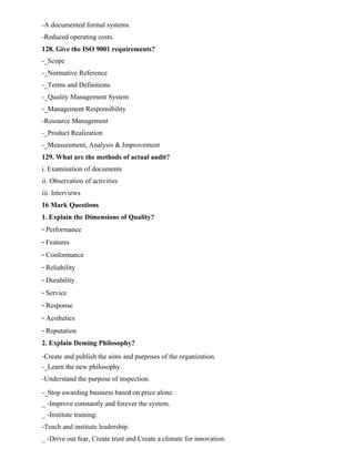 -A documented formal systems.
-Reduced operating costs.
128. Give the ISO 9001 requirements?
-_Scope
-_Normative Reference
-_Terms and Definitions
-_Quality Management System
-_Management Responsibility
-Resource Management
-_Product Realization
-_Measurement, Analysis & Improvement
129. What are the methods of actual audit?
i. Examination of documents
ii. Observation of activities
iii. Interviews
16 Mark Questions
1. Explain the Dimensions of Quality?
- Performance
- Features
- Conformance
- Reliability
- Durability
- Service
- Response
- Aesthetics
- Reputation
2. Explain Deming Philosophy?
-Create and publish the aims and purposes of the organization.
-_Learn the new philosophy.
-Understand the purpose of inspection.
-_Stop awarding business based on price alone.
_ -Improve constantly and forever the system.
_ -Institute training.
-Teach and institute leadership.
_ -Drive out fear, Create trust and Create a climate for innovation.
 