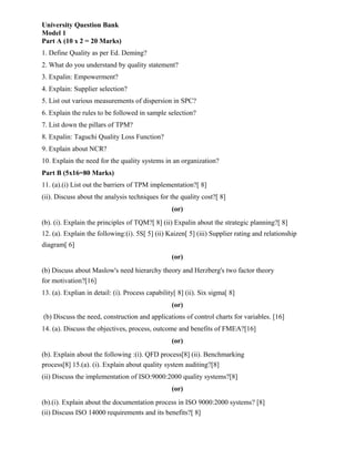 University Question Bank
Model 1
Part A (10 x 2 = 20 Marks)
1. Define Quality as per Ed. Deming?
2. What do you understand by quality statement?
3. Expalin: Empowerment?
4. Explain: Supplier selection?
5. List out various measurements of dispersion in SPC?
6. Explain the rules to be followed in sample selection?
7. List down the pillars of TPM?
8. Expalin: Taguchi Quality Loss Function?
9. Explain about NCR?
10. Explain the need for the quality systems in an organization?
Part B (5x16=80 Marks)
11. (a).(i) List out the barriers of TPM implementation?[ 8]
(ii). Discuss about the analysis techniques for the quality cost?[ 8]
(or)
(b). (i). Explain the principles of TQM?[ 8] (ii) Expalin about the strategic planning?[ 8]
12. (a). Explain the following:(i). 5S[ 5] (ii) Kaizen[ 5] (iii) Supplier rating and relationship
diagram[ 6]
(or)
(b) Discuss about Maslow's need hierarchy theory and Herzberg's two factor theory
for motivation?[16]
13. (a). Explian in detail: (i). Process capability[ 8] (ii). Six sigma[ 8]
(or)
(b) Discuss the need, construction and applications of control charts for variables. [16]
14. (a). Discuss the objectives, process, outcome and benefits of FMEA?[16]
(or)
(b). Explain about the following :(i). QFD process[8] (ii). Benchmarking
process[8] 15.(a). (i). Explain about quality system auditing?[8]
(ii) Discuss the implementation of ISO:9000:2000 quality systems?[8]
(or)
(b).(i). Explain about the documentation process in ISO 9000:2000 systems? [8]
(ii) Discuss ISO 14000 requirements and its benefits?[ 8]
 