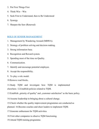 3. Put First Things First
4. Think Win – Win
5. Seek First to Understand, then to Be Understood
6. Synergy
7. Sharpen the Saw (Renewal)
ROLE OF SENIOR MANAGEMENT
1. Management by Wandering Around (MBWA).
2. Strategy of problem solving and decision making.
3. Strong information base.
4. Recognition and Reward system.
5. Spending most of the time on Quality.
6. Communication.
7. Identify and encourage potential employee.
8. Accept the responsibility.
9. To play a role model.
10.Remove road blocks.
11.Study TQM and investigate how TQM is implemented
elsewhere. 12.Establish policies related to TQM.
13.Establish „priority of quality‟ and „customer satisfaction‟ as the basic policy.
14.Assume leadership in bringing about a cultural change.
15.Check whether the quality improvement programmes are conducted as
planned. 16.Become coaches and cheer leaders to implement TQM.
17.Generate enthusiasm for TQM activities.
18.Visit other companies to observe TQM functioning.
19.Attend TQM training programme.
 
