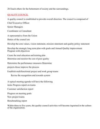 20.Teach others for the betterment of society and the surroundings.
QUALITY COUNCIL
A quality council is established to provide overall direction. The council is composed of
Chief Executive Officer
Senior Managers
Coordinator or Consultant
A representative from the Union
Duties of the council are
Develop the core values, vision statement, mission statement and quality policy statement
Develop the strategic long term plan with goals and Annual Quality improvement
Program with objectives
Create the total education and training plan
Determine and monitor the cost of poor quality
Determine the performance measures Determine
projects those improve the process
Establish multifunctional project and work group teams
Revise the recognition and rewards system
A typical meeting agenda will have the following
items Progress report on teams
Customer satisfaction report
Progress on meeting goals
New project teams
Benchmarking report
Within three to five years, the quality council activities will become ingrained in the culture
of the organization.
 