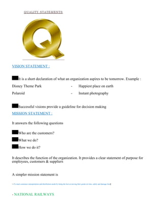 VISION STATEMENT :
It is a short declaration of what an organization aspires to be tomorrow. Example :
Disney Theme Park - Happiest place on earth
Polaroid - Instant photography
Successful visions provide a guideline for decision making
MISSION STATEMENT :
It answers the following questions
Who are the customers?
What we do?
How we do it?
It describes the function of the organization. It provides a clear statement of purpose for
employees, customers & suppliers
A simpler mission statement is
―To meet customers transportation and distribution needs by being the best at moving their goods on time, safely and damage free‖
- NATIONAL RAILWAYS
 