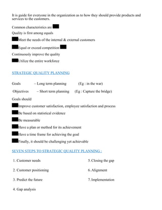 It is guide for everyone in the organization as to how they should provide products and
services to the customers.
Common characteristics are
Quality is first among equals
Meet the needs of the internal & external customers
Equal or exceed competition
Continuously improve the quality
Utilize the entire workforce
STRATEGIC QUALITY PLANNING
Goals – Long term planning (Eg : in the war)
Objectives – Short term planning (Eg : Capture the bridge)
Goals should
Improve customer satisfaction, employee satisfaction and process
Be based on statistical evidence
Be measurable
Have a plan or method for its achievement
Have a time frame for achieving the goal
Finally, it should be challenging yet achievable
SEVEN STEPS TO STRATEGIC QUALITY PLANNING :
1. Customer needs 5.Closing the gap
2. Customer positioning 6.Alignment
3. Predict the future 7.Implementation
4. Gap analysis
 