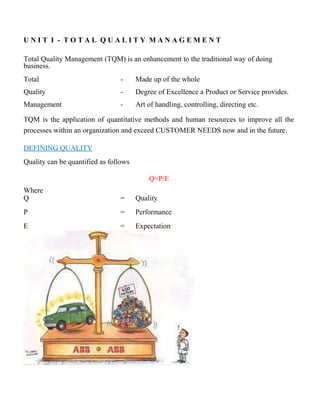 U N I T I - T O T A L Q U A L I T Y M A N A G E M E N T
Total Quality Management (TQM) is an enhancement to the traditional way of doing
business.
Total - Made up of the whole
Quality - Degree of Excellence a Product or Service provides.
Management - Art of handling, controlling, directing etc.
TQM is the application of quantitative methods and human resources to improve all the
processes within an organization and exceed CUSTOMER NEEDS now and in the future.
DEFINING QUALITY
Quality can be quantified as follows
Q=P/E
Where
Q = Quality
P = Performance
E = Expectation
 
