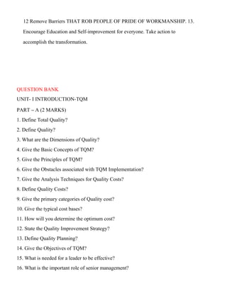 12 Remove Barriers THAT ROB PEOPLE OF PRIDE OF WORKMANSHIP. 13.
Encourage Education and Self-improvement for everyone. Take action to
accomplish the transformation.
QUESTION BANK
UNIT- I INTRODUCTION-TQM
PART – A (2 MARKS)
1. Define Total Quality?
2. Define Quality?
3. What are the Dimensions of Quality?
4. Give the Basic Concepts of TQM?
5. Give the Principles of TQM?
6. Give the Obstacles associated with TQM Implementation?
7. Give the Analysis Techniques for Quality Costs?
8. Define Quality Costs?
9. Give the primary categories of Quality cost?
10. Give the typical cost bases?
11. How will you determine the optimum cost?
12. State the Quality Improvement Strategy?
13. Define Quality Planning?
14. Give the Objectives of TQM?
15. What is needed for a leader to be effective?
16. What is the important role of senior management?
 