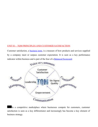 UNIT II – TQM PRINCIPLES AND CUSTOMER SATISFACTION
Customer satisfaction, a business term, is a measure of how products and services supplied
by a company meet or surpass customer expectation. It is seen as a key performance
indicator within business and is part of the four of a Balanced Scorecard.
In a competitive marketplace where businesses compete for customers, customer
satisfaction is seen as a key differentiator and increasingly has become a key element of
business strategy.
 