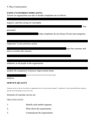 9. Mass Customization
USING CUSTOMER COMPLAINTS :
Actions an organization can take to handle complaints are as follows
negative, and then acting on it promptly
– line
personnel.
nd that complaints do not always fit into neat categories.
inspection” is not corrective action.
ontact the customer and
strive to resolve the concern.
solutions, to all people in the organization.
needed, the assignment of process improvement teams.
‟ expectations beforehand rather than afterward through complaint
analysis.
SERVICE QUALITY
Customer service is the set of activities an organization uses to win and retain customer‟ s satisfaction. It can be provided before, during, or
after the sale of the product or exist on its own.
Elements of customer service are
ORGANIZATION
1. Identify each market segment.
2. Write down the requirements.
3. Communicate the requirements.
 