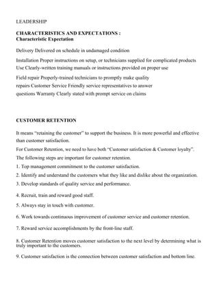 LEADERSHIP
CHARACTERISTICS AND EXPECTATIONS :
Characteristic Expectation
Delivery Delivered on schedule in undamaged condition
Installation Proper instructions on setup, or technicians supplied for complicated products
Use Clearly-written training manuals or instructions provided on proper use
Field repair Properly-trained technicians to promptly make quality
repairs Customer Service Friendly service representatives to answer
questions Warranty Clearly stated with prompt service on claims
CUSTOMER RETENTION
It means “retaining the customer” to support the business. It is more powerful and effective
than customer satisfaction.
For Customer Retention, we need to have both “Customer satisfaction & Customer loyalty”.
The following steps are important for customer retention.
1. Top management commitment to the customer satisfaction.
2. Identify and understand the customers what they like and dislike about the organization.
3. Develop standards of quality service and performance.
4. Recruit, train and reward good staff.
5. Always stay in touch with customer.
6. Work towards continuous improvement of customer service and customer retention.
7. Reward service accomplishments by the front-line staff.
8. Customer Retention moves customer satisfaction to the next level by determining what is
truly important to the customers.
9. Customer satisfaction is the connection between customer satisfaction and bottom line.
 