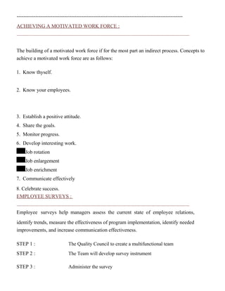 -------------------------------------------------------------------------------------------------
ACHIEVING A MOTIVATED WORK FORCE :
The building of a motivated work force if for the most part an indirect process. Concepts to
achieve a motivated work force are as follows:
1. Know thyself.
2. Know your employees.
3. Establish a positive attitude.
4. Share the goals.
5. Monitor progress.
6. Develop interesting work.
Job rotation
Job enlargement
Job enrichment
7. Communicate effectively
8. Celebrate success.
EMPLOYEE SURVEYS :
Employee surveys help managers assess the current state of employee relations,
identify trends, measure the effectiveness of program implementation, identify needed
improvements, and increase communication effectiveness.
STEP 1 : The Quality Council to create a multifunctional team
STEP 2 : The Team will develop survey instrument
STEP 3 : Administer the survey
 