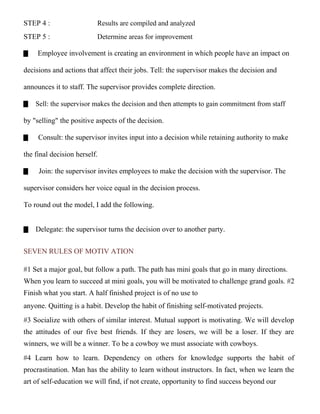 STEP 4 : Results are compiled and analyzed
STEP 5 : Determine areas for improvement
Employee involvement is creating an environment in which people have an impact on
decisions and actions that affect their jobs. Tell: the supervisor makes the decision and
announces it to staff. The supervisor provides complete direction.
Sell: the supervisor makes the decision and then attempts to gain commitment from staff
by "selling" the positive aspects of the decision.
Consult: the supervisor invites input into a decision while retaining authority to make
the final decision herself.
Join: the supervisor invites employees to make the decision with the supervisor. The
supervisor considers her voice equal in the decision process.
To round out the model, I add the following.
Delegate: the supervisor turns the decision over to another party.
SEVEN RULES OF MOTIV ATION
#1 Set a major goal, but follow a path. The path has mini goals that go in many directions.
When you learn to succeed at mini goals, you will be motivated to challenge grand goals. #2
Finish what you start. A half finished project is of no use to
anyone. Quitting is a habit. Develop the habit of finishing self-motivated projects.
#3 Socialize with others of similar interest. Mutual support is motivating. We will develop
the attitudes of our five best friends. If they are losers, we will be a loser. If they are
winners, we will be a winner. To be a cowboy we must associate with cowboys.
#4 Learn how to learn. Dependency on others for knowledge supports the habit of
procrastination. Man has the ability to learn without instructors. In fact, when we learn the
art of self-education we will find, if not create, opportunity to find success beyond our
 