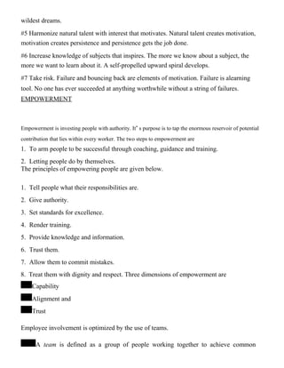 wildest dreams.
#5 Harmonize natural talent with interest that motivates. Natural talent creates motivation,
motivation creates persistence and persistence gets the job done.
#6 Increase knowledge of subjects that inspires. The more we know about a subject, the
more we want to learn about it. A self-propelled upward spiral develops.
#7 Take risk. Failure and bouncing back are elements of motivation. Failure is alearning
tool. No one has ever succeeded at anything worthwhile without a string of failures.
EMPOWERMENT
Empowerment is investing people with authority. It‟ s purpose is to tap the enormous reservoir of potential
contribution that lies within every worker. The two steps to empowerment are
1. To arm people to be successful through coaching, guidance and training.
2. Letting people do by themselves.
The principles of empowering people are given below.
1. Tell people what their responsibilities are.
2. Give authority.
3. Set standards for excellence.
4. Render training.
5. Provide knowledge and information.
6. Trust them.
7. Allow them to commit mistakes.
8. Treat them with dignity and respect. Three dimensions of empowerment are
Capability
Alignment and
Trust
Employee involvement is optimized by the use of teams.
A team is defined as a group of people working together to achieve common
 