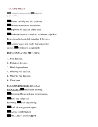 TEAM ME MBE R
Contributes best, without reservation. Respects other
people‟ s contributions.
Listens carefully and asks questions.
Works for consensus on decisions.
Supports the decision of the team.
Understands and is committed to the team objectives.
Respects and is tolerant of individual differences.
Acknowledges and works through conflict
openly. Carries out assignments.
DECISION MAKING METHODS :
1. Non-decision.
2. Unilateral decision.
3. Handclasp decision.
4. Minority-rule decision.
5. Majority-rule decision.
6. Consensus.
COMMON BARRIERS TO TEAM
PROGRESS : Insufficient training.
Incompatible rewards and compensation.
First-line supervisor
resistance. Lack of planning.
Lack of management support.
Access to information
systems. Lack of Union support.
 