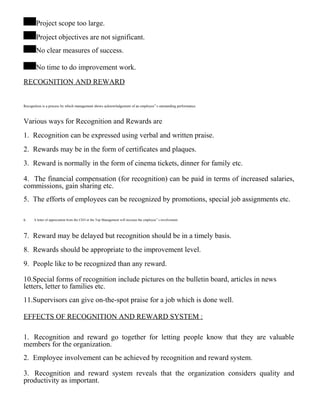 Project scope too large.
Project objectives are not significant.
No clear measures of success.
No time to do improvement work.
RECOGNITION AND REWARD
Recognition is a process by which management shows acknowledgement of an employee‟ s outstanding performance.
Various ways for Recognition and Rewards are
1. Recognition can be expressed using verbal and written praise.
2. Rewards may be in the form of certificates and plaques.
3. Reward is normally in the form of cinema tickets, dinner for family etc.
4. The financial compensation (for recognition) can be paid in terms of increased salaries,
commissions, gain sharing etc.
5. The efforts of employees can be recognized by promotions, special job assignments etc.
6. A letter of appreciation from the CEO or the Top Management will increase the employee‟ s involvement.
7. Reward may be delayed but recognition should be in a timely basis.
8. Rewards should be appropriate to the improvement level.
9. People like to be recognized than any reward.
10.Special forms of recognition include pictures on the bulletin board, articles in news
letters, letter to families etc.
11.Supervisors can give on-the-spot praise for a job which is done well.
EFFECTS OF RECOGNITION AND REWARD SYSTEM :
1. Recognition and reward go together for letting people know that they are valuable
members for the organization.
2. Employee involvement can be achieved by recognition and reward system.
3. Recognition and reward system reveals that the organization considers quality and
productivity as important.
 