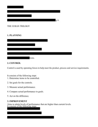 ng it.
THE JURAN TRILOGY
1. PLANNING
ations.
2. CONTROL
Control is used by operating forces to help meet the product, process and service requirements.
It consists of the following steps
1. Determine items to be controlled.
2. Set goals for the controls.
3. Measure actual performance.
4. Compare actual performance to goals.
5. Act on the difference.
3. IMPROVEMENT
Aims to attain levels of performance that are higher than current levels.
It consists of the following steps
 