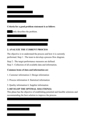 Criteria for a good problem statement is as follows
learly describes the problem.
2. ANALYZE THE CURRENT PROCESS
The objective is to understand the process and how it is currently
performed. Step 1 : The team to develop a process flow diagram.
Step 2 : The target performance measures are defined.
Step 3 : Collection of all available data and information.
Common items of data and information are
1. Customer information 2. Design information
3. Process information 4. Statistical information
5. Quality information 6. Supplier information
3. DEVELOP THE OPTIMAL SOLUTION(S)
This phase has the objective of establishing potential and feasible solutions and
recommending the best solution to improve the process.
 