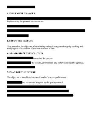 4. IMPLEMENT CHANGES
implementing the process improvements.
c.
5. STUDY THE RESULTS
This phase has the objective of monitoring and evaluating the change by tracking and
studying the effectiveness of the improvement efforts.
6. STANDARDIZE THE SOLUTION
control of the process.
– the system, environment and supervision must be certified.
7. PLAN FOR THE FUTURE
The objective is to achieve improved level of process performance.
duct reviews of progress by the quality council.
st.
 