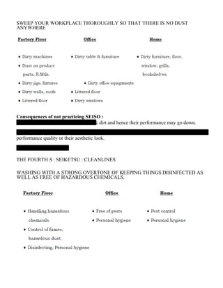 SWEEP YOUR WORKPLACE THOROUGHLY SO THAT THERE IS NO DUST
ANYWHERE
Consequences of not practicing SEISO :
& dirt and hence their performance may go down.
performance quality or their aesthetic look.
THE FOURTH S : SEIKETSU : CLEANLINES
WASHING WITH A STRONG OVERTONE OF KEEPING THINGS DISINFECTED AS
WELL AS FREE OF HAZARDOUS CHEMICALS.
 