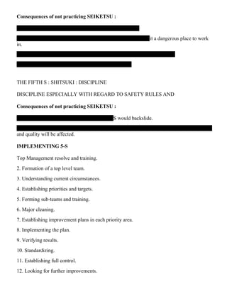 Consequences of not practicing SEIKETSU :
it a dangerous place to work
in.
THE FIFTH S : SHITSUKI : DISCIPLINE
DISCIPLINE ESPECIALLY WITH REGARD TO SAFETY RULES AND
Consequences of not practicing SEIKETSU :
-S would backslide.
and quality will be affected.
IMPLEMENTING 5-S
Top Management resolve and training.
2. Formation of a top level team.
3. Understanding current circumstances.
4. Establishing priorities and targets.
5. Forming sub-teams and training.
6. Major cleaning.
7. Establishing improvement plans in each priority area.
8. Implementing the plan.
9. Verifying results.
10. Standardizing.
11. Establishing full control.
12. Looking for further improvements.
 
