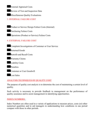 External Appraisal Costs
Review of Test and Inspection Data
Miscellaneous Quality Evaluations
3. INTERNAL FAILURE COST
Product or Service Design Failure Costs (Internal)
Purchasing Failure Costs
Operations (Product or Service) Failure Costs
4. EXTERNAL FAILURE COST
Complaint Investigations of Customer or User Service
Returned Goods
Retrofit and Recall Costs
Warranty Claims
Liability Costs
Penalties
Customer or User Goodwill
Lost Sales
ANALYSIS TECHNIQUES OF QUALITY COST
The purpose of quality cost analysis is to determine the cost of maintaining a certain level of
quality.
Such activity is necessary to provide feedback to management on the performance of
quality assurance and to assist management in identifying opportunities.
INDEX NUMBERS :
Index Numbers are often used in a variety of applications to measure prices, costs (or) other
numerical quantities and to aid managers in understanding how conditions in one period
compare with those in other periods.
 