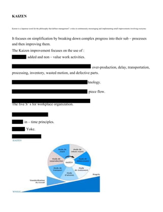KAIZEN
Kaizen is a Japanese word for the philosophy that defines management‟ s roles in continuously encouraging and implementing small improvements involving everyone.
It focuses on simplification by breaking down complex progress into their sub – processes
and then improving them.
The Kaizen improvement focuses on the use of :
– added and non – value work activities.
– over-production, delay, transportation,
processing, inventory, wasted motion, and defective parts.
chnology.
– piece flow.
The five S‟ s for workplace organization.
– in – time principles.
– Yoke.
 