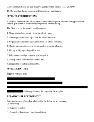 9. The supplier should have an effective quality system such as ISO / QS 9000.
10. The supplier should be renowned for customer satisfaction.
SUPPLIER CERTIFICATION :
A certified supplier is one which, after extensive investigation, is found to supply material
of such quality that is not necessary to perform routine testing.
The Eight criteria for supplier certification are
1. No product related lot rejections for atleast 1 year.
2. No non-product related rejections for atleast 6 months.
3. No production related negative incidents for atleast 6 months.
4. Should have passed a recent on-site quality system evaluation.
5. Having a fully agreed specifications.
6. Fully documented process and quality system.
7. Timely copies of inspection and test data.
8. Process that is stable and in control.
SUPPLIER RATING :
Supplier Rating is done
relationship between the buyer and the supplier.
RELATIONSHIP DEVELOPMENT :
For establishment of supplier relationship, the following are necessary.
(a) Partnering
(b) Supplier selection
(c) Principles of customer / supplier relations
 
