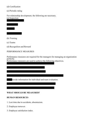 (d) Certification
(e) Periodic rating
For relationship development, the following are necessary.
(a) Inspection
(b) Training
(c) Teams
(d) Recognition and Reward
PERFORMANCE MEASURES
Performance measures are required for the managers for managing an organization
perfectly.
Performance measures are used to achieve the following objectives.
provide information for individual and team evaluation.
WHAT SHOULD BE MEASURED?
HUMAN RESOURCES
1. Lost time due to accidents, absenteeism.
2. Employee turnover.
3. Employee satisfaction index.
 