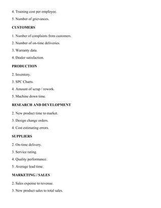 4. Training cost per employee.
5. Number of grievances.
CUSTOMERS
1. Number of complaints from customers.
2. Number of on-time deliveries.
3. Warranty data.
4. Dealer satisfaction.
PRODUCTION
2. Inventory.
3. SPC Charts.
4. Amount of scrap / rework.
5. Machine down time.
RESEARCH AND DEVELOPMENT
2. New product time to market.
3. Design change orders.
4. Cost estimating errors.
SUPPLIERS
2. On-time delivery.
3. Service rating.
4. Quality performance.
5. Average lead time.
MARKETING / SALES
2. Sales expense to revenue.
3. New product sales to total sales.
 