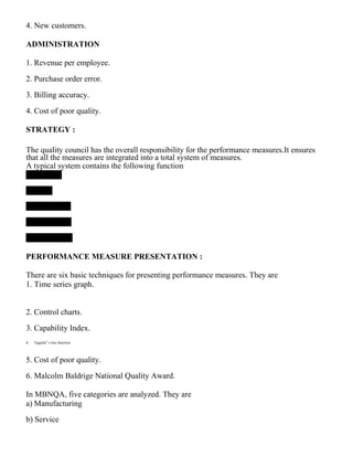 4. New customers.
ADMINISTRATION
1. Revenue per employee.
2. Purchase order error.
3. Billing accuracy.
4. Cost of poor quality.
STRATEGY :
The quality council has the overall responsibility for the performance measures.It ensures
that all the measures are integrated into a total system of measures.
A typical system contains the following function
PERFORMANCE MEASURE PRESENTATION :
There are six basic techniques for presenting performance measures. They are
1. Time series graph.
2. Control charts.
3. Capability Index.
4. Taguchi‟ s loss function.
5. Cost of poor quality.
6. Malcolm Baldrige National Quality Award.
In MBNQA, five categories are analyzed. They are
a) Manufacturing
b) Service
 