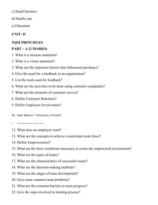c) Small business
d) Health care
e) Education
UNIT- II
TQM PRINCIPLES
PART – A (2 MARKS)
1. What is a mission statement?
2. What is a vision statement?
3. What are the important factors that influenced purchases?
4. Give the need for a feedback in an organization?
5. List the tools used for feedback?
6. What are the activities to be done using customer complaints?
7. What are the elements of customer service?
8. Define Customer Retention?
9. Define Employee Involvement?
10. State Maslow‟ s Hierarchy of Needs?
11. State Frederick Herzberg‟ s Two-factor theory?
12. What does an employee want?
13. What are the concepts to achieve a motivated work force?
14. Define Empowerment?
15. What are the three conditions necessary to create the empowered environment?
16. What are the types of teams?
17. What are the characteristics of successful teams?
18. What are the decision-making methods?
19. What are the stages of team development?
20. Give some common team problems?
21. What are the common barriers to team progress?
22. Give the steps involved in training process?
 