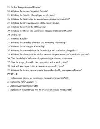 23. Define Recognition and Reward?
24. What are the types of appraisal formats?
25. What are the benefits of employee involvement?
26. What are the basic ways for a continuous process improvement?
27. What are the three components of the Juran Trilogy?
28. What are the steps in the PDSA cycle?
29. What are the phases of a Continuous Process Improvement Cycle?
30. Define 5S?
31. What is a Kaizen?
32. What are the three key elements to a partnering relationship?
33. What are the three types of sourcing?
34. What are the ten conditions for the selection and evaluation of suppliers?
35. What are the characteristics used to measure the performance of a particular process?
36. Give the six basic techniques for presenting performance measures
37. Give the usage of an effective recognition and reward system?
38. How will you improve the performance appraisal system?
39. What are the typical measurements frequently asked by managers and teams?
PART – B
1. Explain Juran trilogy for Continuous Process Improvement? (16)
2. Explain the PDSA cycle? (16)
3. Explain Kaizen principle? (16)
4. Explain how the employee will be involved in doing a process? (16)
 