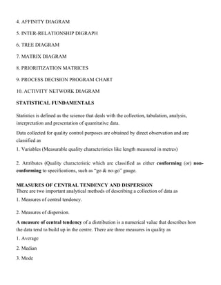 4. AFFINITY DIAGRAM
5. INTER-RELATIONSHIP DIGRAPH
6. TREE DIAGRAM
7. MATRIX DIAGRAM
8. PRIORITIZATION MATRICES
9. PROCESS DECISION PROGRAM CHART
10. ACTIVITY NETWORK DIAGRAM
STATISTICAL FUNDAMENTALS
Statistics is defined as the science that deals with the collection, tabulation, analysis,
interpretation and presentation of quantitative data.
Data collected for quality control purposes are obtained by direct observation and are
classified as
1. Variables (Measurable quality characteristics like length measured in metres)
2. Attributes (Quality characteristic which are classified as either conforming (or) non-
conforming to specifications, such as “go & no-go” gauge.
MEASURES OF CENTRAL TENDENCY AND DISPERSION
There are two important analytical methods of describing a collection of data as
1. Measures of central tendency.
2. Measures of dispersion.
A measure of central tendency of a distribution is a numerical value that describes how
the data tend to build up in the centre. There are three measures in quality as
1. Average
2. Median
3. Mode
 