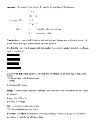 Average is the sum of observations divided by the number of observations.
Median is the value which divides a series of ordered observations so that the number of
items above it is equal to the number of items below it.
Mode is the value which occurs with the greatest frequency in a set of numbers. Mode can
again classified as
Measure of dispersion describes how the data are spread out on each side of the central
value.
The two measures of dispersion are
1. Range
2. Standard Deviation
Range is the difference between the largest and smallest values of observations in a series
of numbers.
Range = R = X h – X
l Where, R = Range
X h = highest observation in a series
X l = lowest observation in a series
Standard Deviation measures the spreading tendency of the data. Larger the standard
deviation, greater the variability of data.
 