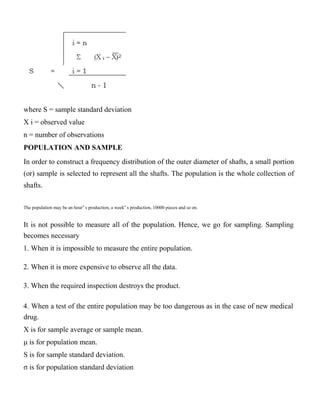 where S = sample standard deviation
X i = observed value
n = number of observations
POPULATION AND SAMPLE
In order to construct a frequency distribution of the outer diameter of shafts, a small portion
(or) sample is selected to represent all the shafts. The population is the whole collection of
shafts.
The population may be an hour‟ s production, a week‟ s production, 10000 pieces and so on.
It is not possible to measure all of the population. Hence, we go for sampling. Sampling
becomes necessary
1. When it is impossible to measure the entire population.
2. When it is more expensive to observe all the data.
3. When the required inspection destroys the product.
4. When a test of the entire population may be too dangerous as in the case of new medical
drug.
X is for sample average or sample mean.
μ is for population mean.
S is for sample standard deviation.
σ is for population standard deviation
 