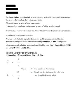 The Control chart is used to look at variations, seek assignable causes and chance causes.
The control chart is a line chart with control limits.
All control charts have three basic components.
1. A centre line, usually the mathematical average of all the samples plotted.
2. Upper and Lower Control Limits that define the constraints of common cause variations.
3. Performance data plotted over time.
A typical control chart is a graphic display of a quality characteristic that has been
measured or computed from a sample versus sample number or time. If the process
is in control, nearly all of the sample points will fall between Upper Control Limit (UCL)
and Lower Control Limit (LCL).
CONTROL CHART FOR VARIABLES
1. Mean chart – X chart & Range Chart – R Chart
 