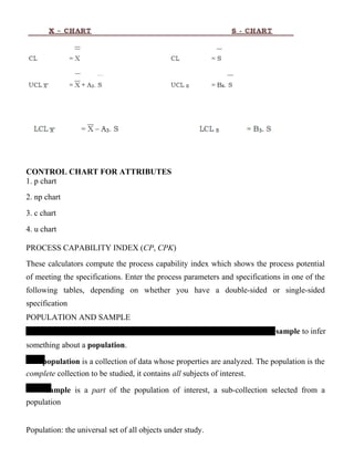 CONTROL CHART FOR ATTRIBUTES
1. p chart
2. np chart
3. c chart
4. u chart
PROCESS CAPABILITY INDEX (CP, CPK)
These calculators compute the process capability index which shows the process potential
of meeting the specifications. Enter the process parameters and specifications in one of the
following tables, depending on whether you have a double-sided or single-sided
specification
POPULATION AND SAMPLE
sample to infer
something about a population.
population is a collection of data whose properties are analyzed. The population is the
complete collection to be studied, it contains all subjects of interest.
sample is a part of the population of interest, a sub-collection selected from a
population
Population: the universal set of all objects under study.
 