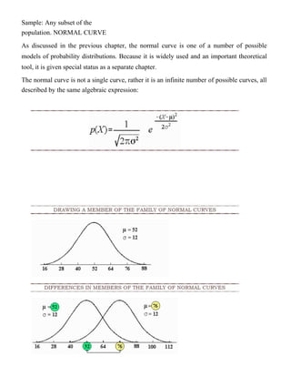 Sample: Any subset of the
population. NORMAL CURVE
As discussed in the previous chapter, the normal curve is one of a number of possible
models of probability distributions. Because it is widely used and an important theoretical
tool, it is given special status as a separate chapter.
The normal curve is not a single curve, rather it is an infinite number of possible curves, all
described by the same algebraic expression:
 