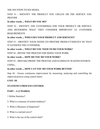 THE SIX STEPS TO SIX SIGMA.
STEP #1 - IDENTIFY THE PRODUCT YOU CREATE OR THE SERVICE YOU
PROVIDE
In other words ... WHAT DO YOU DO?
STEP #2 - IDENTIFY THE CUSTOMER(S) FOR YOUR PRODUCT OR SERVICE,
AND DETERMINE WHAT THEY CONSIDER IMPORTANT I.E. CUSTOMER
REQUIREMENTS
In other words ... WHO USES YOUR PRODUCT AND SERVICES?
STEP #3 - IDENTIFY YOUR NEEDS (TO PROVIDE PRODUCT/SERVICE SO THAT
IT SATISFIES THE CUSTOMER)
In other words ... WHAT DO YOU NEED TO DO YOUR WORK?
STEP #4 - DEFINE THE PROCESS FOR DOING YOUR WORK
In other words ... HOW DO YOU DO YOUR WORK?
STEP #5 - MISTAKE-PROOF THE PROCESS AND ELIMINATE WASTED EFFORTS
USING...
In other words ... HOW CAN YOU DO YOUR WORK BETTER?
Step #6 - Ensure continuous improvement by measuring, analyzing and controlling the
improved process using control charts
UNIT- III
STATISTICS PROCESS CONTROL
PART – A (2 MARKS)
1 Define Statistics?
2. What is a measure of central tendency?
3. What is Measures of dispersion?
4. What is a normal curve?
5. What is the use of the control chart?
 