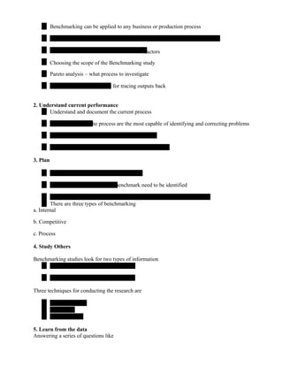 Benchmarking can be applied to any business or production process
factors
Choosing the scope of the Benchmarking study
Pareto analysis – what process to investigate
– for tracing outputs back
2. Understand current performance
Understand and document the current process
the process are the most capable of identifying and correcting problems
3. Plan
benchmark need to be identified
There are three types of benchmarking
a. Internal
b. Competitive
c. Process
4. Study Others
Benchmarking studies look for two types of information
Three techniques for conducting the research are
5. Learn from the data
Answering a series of questions like
 