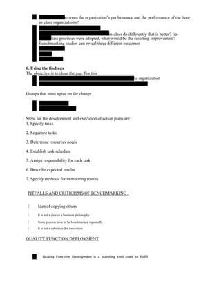 between the organization‟s performance and the performance of the best-
in-class organizations?
-in-class do differently that is better? -in-
class practices were adopted, what would be the resulting improvement?
Benchmarking studies can reveal three different outcomes
6. Using the findings
The objective is to close the gap. For this
the organization
Groups that must agree on the change
Steps for the development and execution of action plans are
1. Specify tasks
2. Sequence tasks
3. Determine resources needs
4. Establish task schedule
5. Assign responsibility for each task
6. Describe expected results
7. Specify methods for monitoring results
PITFALLS AND CRITICISMS OF BENCHMARKING :
 Idea of copying others
 It is not a cure or a business philosophy
 Some process have to be benchmarked repeatedly
 It is not a substitute for innovation
QUALITY FUNCTION DEPLOYMENT
Quality Function Deployment is a planning tool used to fulfill
 