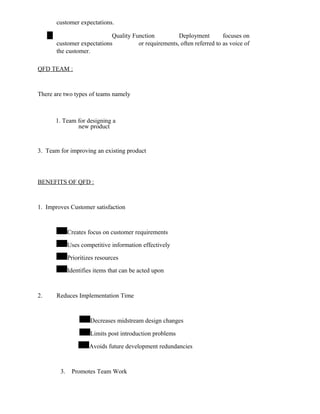 customer expectations.
Quality Function Deployment focuses on
customer expectations or requirements, often referred to as voice of
the customer.
QFD TEAM :
There are two types of teams namely
1. Team for designing a
new product
3. Team for improving an existing product
BENEFITS OF QFD :
1. Improves Customer satisfaction
Creates focus on customer requirements
Uses competitive information effectively
Prioritizes resources
Identifies items that can be acted upon
2. Reduces Implementation Time
Decreases midstream design changes
Limits post introduction problems
Avoids future development redundancies
3. Promotes Team Work
 