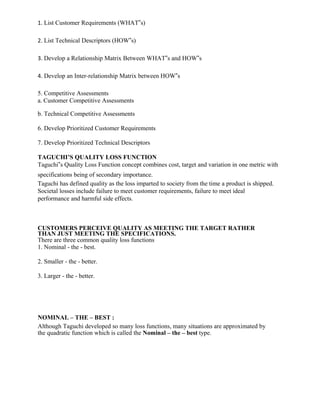 1. List Customer Requirements (WHAT‟s)
2. List Technical Descriptors (HOW‟s)
3. Develop a Relationship Matrix Between WHAT‟s and HOW‟s
4. Develop an Inter-relationship Matrix between HOW‟s
5. Competitive Assessments
a. Customer Competitive Assessments
b. Technical Competitive Assessments
6. Develop Prioritized Customer Requirements
7. Develop Prioritized Technical Descriptors
TAGUCHI’S QUALITY LOSS FUNCTION
Taguchi‟s Quality Loss Function concept combines cost, target and variation in one metric with
specifications being of secondary importance.
Taguchi has defined quality as the loss imparted to society from the time a product is shipped.
Societal losses include failure to meet customer requirements, failure to meet ideal
performance and harmful side effects.
CUSTOMERS PERCEIVE QUALITY AS MEETING THE TARGET RATHER
THAN JUST MEETING THE SPECIFICATIONS.
There are three common quality loss functions
1. Nominal - the - best.
2. Smaller - the - better.
3. Larger - the - better.
NOMINAL – THE – BEST :
Although Taguchi developed so many loss functions, many situations are approximated by
the quadratic function which is called the Nominal – the – best type.
 