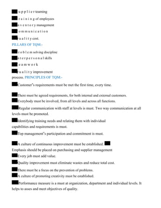 S u p p l i e r teaming
T r a i n i n g of employees
I n v e n t o r y management
C o m m u n i c a t i o n
Q u a l i t y cost.
PILLARS OF TQM:-
P r o b l e m solving discipline
I n t e r p e r s o n a l skills
T e a m w o r k
Q u a l i t y improvement
process. PRINCIPLES OF TQM:-
Customer‟s requirements must be met the first time, every time.
There must be agreed requirements, for both internal and external customers.
Everybody must be involved, from all levels and across all functions.
Regular communication with staff at levels is must. Two way communication at all
levels must be promoted.
Identifying training needs and relating them with individual
capabilities and requirements is must.
Top management‟s participation and commitment is must.
A culture of continuous improvement must be established.
Emphasis should be placed on purchasing and supplier management
Every job must add value.
Quality improvement must eliminate wastes and reduce total cost.
There must be a focus on the prevention of problems.
A culture of promoting creativity must be established.
Performance measure is a must at organization, department and individual levels. It
helps to asses and meet objectives of quality.
 