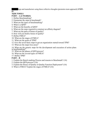 esign and manufacture using these collective thoughts (promotes team approach) UNIT-
IV
TQM TOOLS
PART – A (2 MARKS)
1. Define Benchmarking?
2. Enumerate the steps to benchmark?
3. What are the types of benchmarking?
4. What is a QFD?
5. What are the benefits of QFD?
6. What are the steps required to construct an affinity diagram?
7. What are the parts of house of quality?
8. How will you build a house of quality?
9 .Define FMEA?
10. What are the stages of FMEA?
11. What are the goals of TPM?
12. Give the seven basic steps to get an organization started toward TPM?
13. What are the major loss areas?
14. What are the generic steps for the development and execution of action plans
in benchmarking?
15. What are the phases of QFD process?
16. What are the several types of FMEA?
17. Define TPM?
PART – B
1. Explain the Bench marking Process and reasons to Benchmark? (16)
2. Explain the QFD process? (16)
3. Explain the House of Quality in Quality Function Deployment? (16)
4. What is FMEA? Explain the stages of FMEA? (16)
 