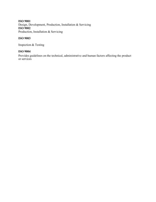 ISO 9001
Design, Development, Production, Installation & Servicing
ISO 9002
Production, Installation & Servicing
ISO 9003
Inspection & Testing
ISO 9004
Provides guidelines on the technical, administrative and human factors affecting the product
or services
 