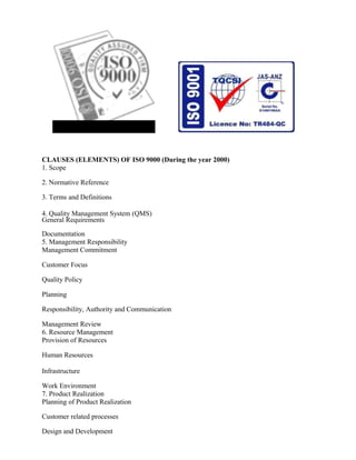 CLAUSES (ELEMENTS) OF ISO 9000 (During the year 2000)
1. Scope
2. Normative Reference
3. Terms and Definitions
4. Quality Management System (QMS)
General Requirements
Documentation
5. Management Responsibility
Management Commitment
Customer Focus
Quality Policy
Planning
Responsibility, Authority and Communication
Management Review
6. Resource Management
Provision of Resources
Human Resources
Infrastructure
Work Environment
7. Product Realization
Planning of Product Realization
Customer related processes
Design and Development
 