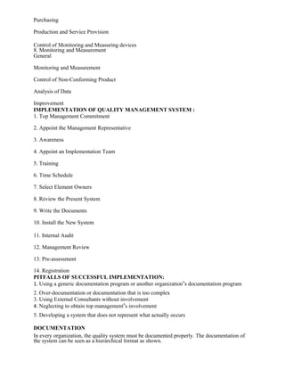 Purchasing
Production and Service Provision
Control of Monitoring and Measuring devices
8. Monitoring and Measurement
General
Monitoring and Measurement
Control of Non-Conforming Product
Analysis of Data
Improvement
IMPLEMENTATION OF QUALITY MANAGEMENT SYSTEM :
1. Top Management Commitment
2. Appoint the Management Representative
3. Awareness
4. Appoint an Implementation Team
5. Training
6. Time Schedule
7. Select Element Owners
8. Review the Present System
9. Write the Documents
10. Install the New System
11. Internal Audit
12. Management Review
13. Pre-assessment
14. Registration
PITFALLS OF SUCCESSFUL IMPLEMENTATION:
1. Using a generic documentation program or another organization‟s documentation program
2. Over-documentation or documentation that is too complex
3. Using External Consultants without involvement
4. Neglecting to obtain top management‟s involvement
5. Developing a system that does not represent what actually occurs
DOCUMENTATION
In every organization, the quality system must be documented properly. The documentation of
the system can be seen as a hierarchical format as shown.
 