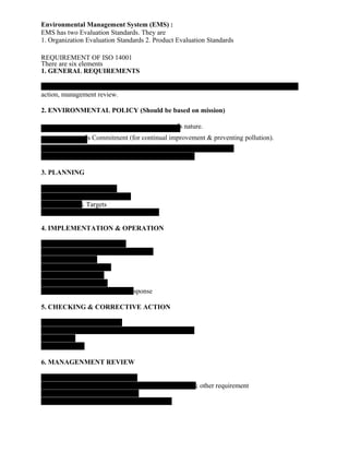 Environmental Management System (EMS) :
EMS has two Evaluation Standards. They are
1. Organization Evaluation Standards 2. Product Evaluation Standards
REQUIREMENT OF ISO 14001
There are six elements
1. GENERAL REQUIREMENTS
action, management review.
2. ENVIRONMENTAL POLICY (Should be based on mission)
‟s nature.
‟s Commitment (for continual improvement & preventing pollution).
3. PLANNING
& Targets
4. IMPLEMENTATION & OPERATION
esponse
5. CHECKING & CORRECTIVE ACTION
6. MANAGENMENT REVIEW
& other requirement
 