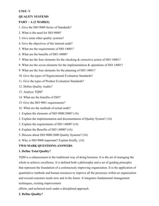UNIT- V
QUALITY SYSTEMS
PART – A (2 MARKS)
1. Give the ISO 9000 Series of Standards?
2. What is the need for ISO 9000?
3. Give some other quality systems?
4. Give the objectives of the internal audit?
5. What are the requirements of ISO 14001?
6. What are the benefits of ISO 14000?
7. What are the four elements for the checking & corrective action of ISO 14001?
8. What are the seven elements for the implementation & operations of ISO 14001?
9. What are the four elements for the planning of ISO 14001?
10. Give the types of Organizational Evaluation Standards?
11. Give the types of Product Evaluation Standards?
12. Define Quality Audits?
13. Analyze TQM?
14. What are the benefits of ISO?
15. Give the ISO 9001 requirements?
16. What are the methods of actual audit?
1. Explain the elements of ISO 9000:2000? (16)
2. Explain the implementation and documentation of Quality System? (16)
3. Explain the requirements of ISO 14000? (16)
4. Explain the Benefits of ISO 14000? (16)
5. Discuss about ISO 9000:2000 Quality Systems? (16)
6. Why is ISO 9000 important? Explain briefly. (16)
TWO MARK QUESTIONS-ANSWERS
1. Define Total Quality?
TQM is a enhancement to the traditional way of doing business. It is the art of managing the
whole to achieve excellence. It is defined both a philosophy and a set of guiding principles
that represent the foundation of a continuously improving organization. It is the application of
quantitative methods and human resources to improve all the processes within an organization
and exceed customer needs now and in the future. It integrates fundamental management
techniques, existing improvement
efforts, and technical tools under a disciplined approach.
2. Define Quality?
 