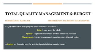 TOTAL QUALITY MANAGEMENT & BUDGET
SUBMITTED BY: RAHUL PAL SUBMITTED TO: DR. HIMMAT SINGH CHAWRA
“TQM is the art of managing the whole to achieve excellence.”
Total- Made up of the whole.
Quality- Degree of excellence a product or service provides.
Management- Act, art or manner of planning, controlling, directing.
A Budget is a financial plan for a defined period of time, usually a year.
 