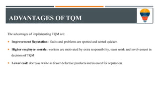 ADVANTAGES OF TQM
The advantages of implementing TQM are:
 Improvement Reputation: faults and problems are spotted and so...